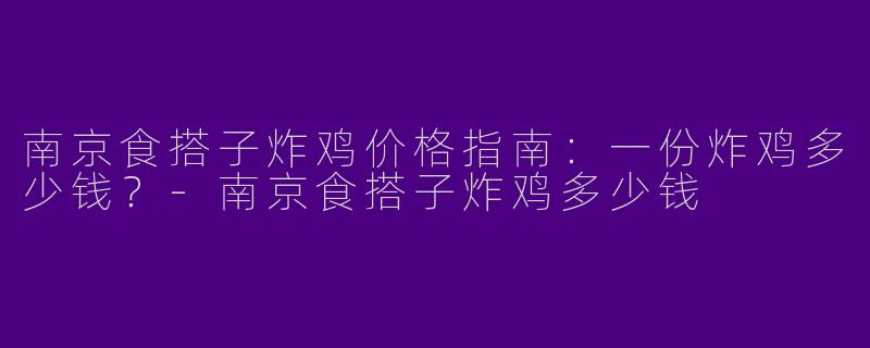 南京食搭子炸鸡价格指南：一份炸鸡多少钱？-南京食搭子炸鸡多少钱