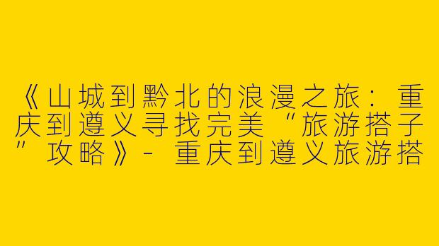 《山城到黔北的浪漫之旅：重庆到遵义寻找完美“旅游搭子”攻略》-重庆到遵义旅游搭子