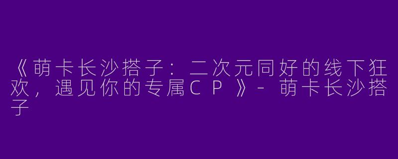 《萌卡长沙搭子：二次元同好的线下狂欢，遇见你的专属CP》-萌卡长沙搭子