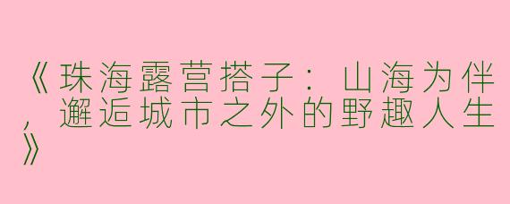 《珠海露营搭子：山海为伴，邂逅城市之外的野趣人生》