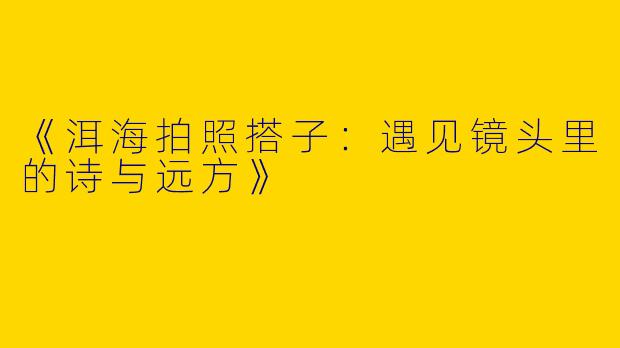 《洱海拍照搭子：遇见镜头里的诗与远方》