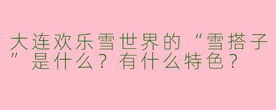 大连欢乐雪世界的“雪搭子”是什么？有什么特色？