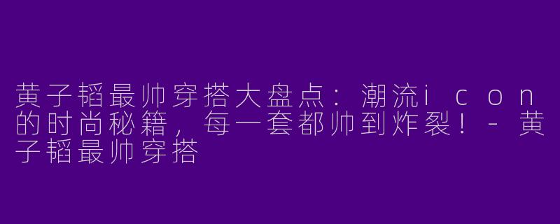 黄子韬最帅穿搭大盘点：潮流icon的时尚秘籍，每一套都帅到炸裂！-黄子韬最帅穿搭