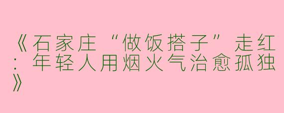 《石家庄“做饭搭子”走红：年轻人用烟火气治愈孤独》