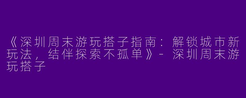 《深圳周末游玩搭子指南：解锁城市新玩法，结伴探索不孤单》-深圳周末游玩搭子