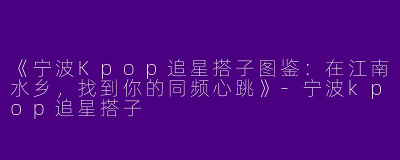 《宁波Kpop追星搭子图鉴：在江南水乡，找到你的同频心跳》-宁波kpop追星搭子