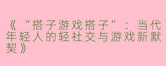 《“搭子游戏搭子”：当代年轻人的轻社交与游戏新默契》