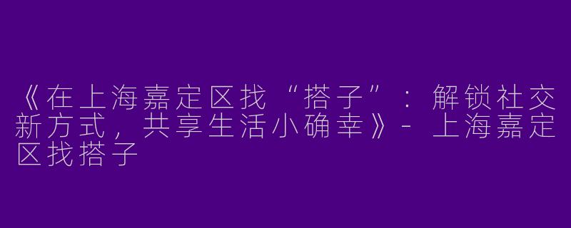 《在上海嘉定区找“搭子”：解锁社交新方式，共享生活小确幸》-上海嘉定区找搭子