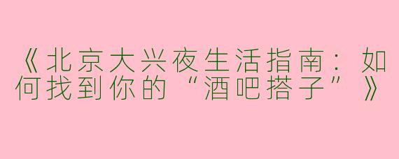 《北京大兴夜生活指南：如何找到你的“酒吧搭子”》