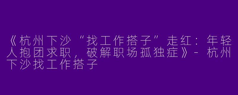 《杭州下沙“找工作搭子”走红：年轻人抱团求职，破解职场孤独症》-杭州下沙找工作搭子