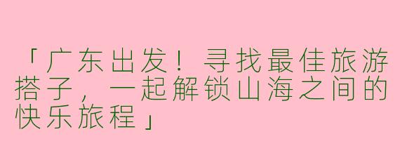 「广东出发！寻找最佳旅游搭子，一起解锁山海之间的快乐旅程」