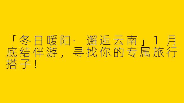 「冬日暖阳·邂逅云南」1月底结伴游，寻找你的专属旅行搭子！