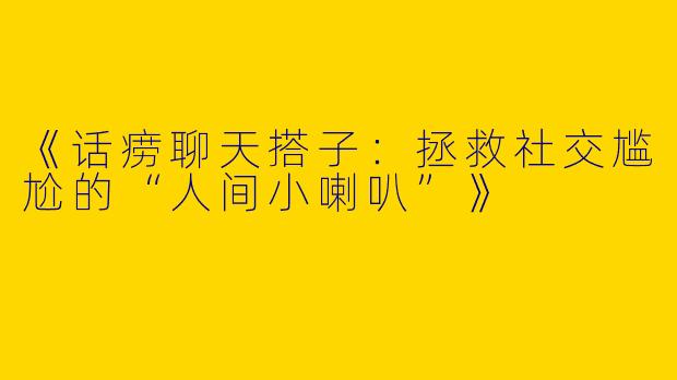 《话痨聊天搭子：拯救社交尴尬的“人间小喇叭”》