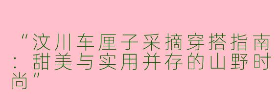 “汶川车厘子采摘穿搭指南：甜美与实用并存的山野时尚”