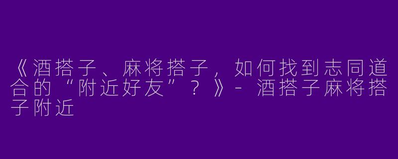 《酒搭子、麻将搭子，如何找到志同道合的“附近好友”？》-酒搭子麻将搭子附近