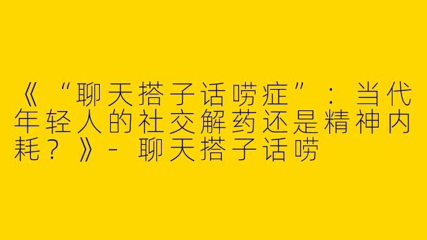 《“聊天搭子话唠症”：当代年轻人的社交解药还是精神内耗？》-聊天搭子话唠