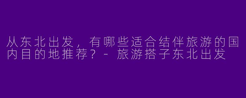 从东北出发，有哪些适合结伴旅游的国内目的地推荐？-旅游搭子东北出发