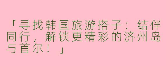 「寻找韩国旅游搭子：结伴同行，解锁更精彩的济州岛与首尔！」