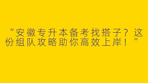 “安徽专升本备考找搭子？这份组队攻略助你高效上岸！”