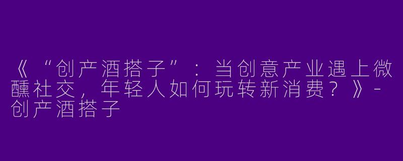 《“创产酒搭子”：当创意产业遇上微醺社交，年轻人如何玩转新消费？》-创产酒搭子