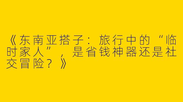 《东南亚搭子：旅行中的“临时家人”，是省钱神器还是社交冒险？》