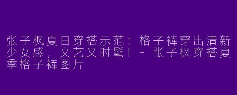 张子枫夏日穿搭示范：格子裤穿出清新少女感，文艺又时髦！-张子枫穿搭夏季格子裤图片