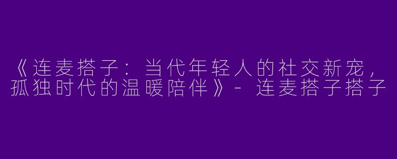 《连麦搭子：当代年轻人的社交新宠，孤独时代的温暖陪伴》-连麦搭子搭子