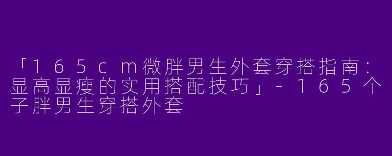 「165cm微胖男生外套穿搭指南：显高显瘦的实用搭配技巧」-165个子胖男生穿搭外套