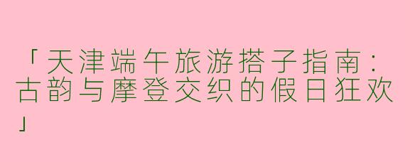 「天津端午旅游搭子指南：古韵与摩登交织的假日狂欢」
