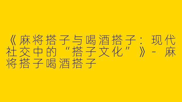 《麻将搭子与喝酒搭子：现代社交中的“搭子文化”》-麻将搭子喝酒搭子