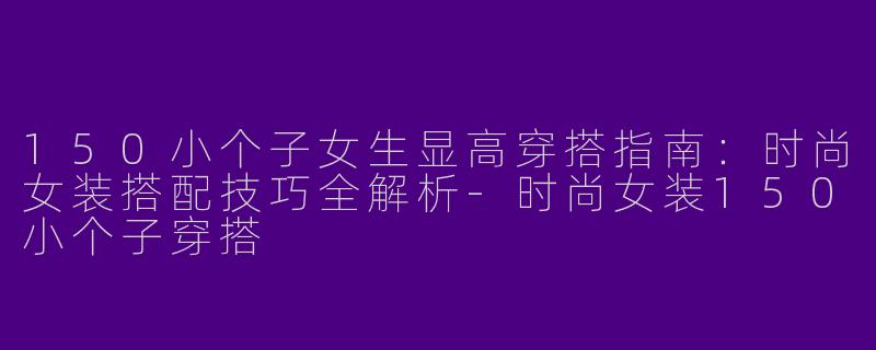 150小个子女生显高穿搭指南：时尚女装搭配技巧全解析-时尚女装150小个子穿搭