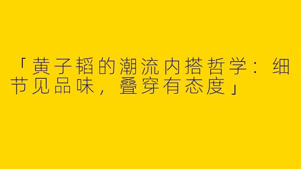 「黄子韬的潮流内搭哲学：细节见品味，叠穿有态度」