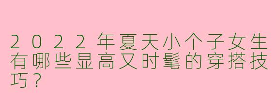 2022年夏天小个子女生有哪些显高又时髦的穿搭技巧？