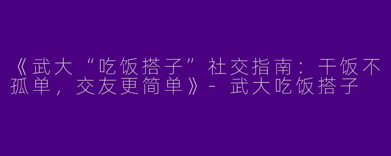 《武大“吃饭搭子”社交指南：干饭不孤单，交友更简单》-武大吃饭搭子