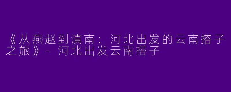 《从燕赵到滇南：河北出发的云南搭子之旅》-河北出发云南搭子