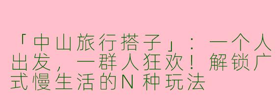 「中山旅行搭子」：一个人出发，一群人狂欢！解锁广式慢生活的N种玩法