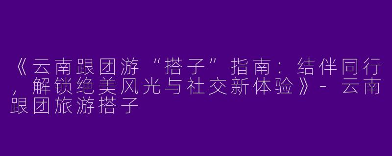 《云南跟团游“搭子”指南：结伴同行，解锁绝美风光与社交新体验》-云南跟团旅游搭子