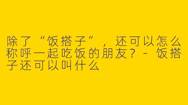 除了“饭搭子”，还可以怎么称呼一起吃饭的朋友？-饭搭子还可以叫什么