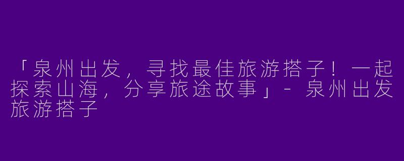 「泉州出发，寻找最佳旅游搭子！一起探索山海，分享旅途故事」-泉州出发旅游搭子