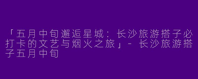「五月中旬邂逅星城：长沙旅游搭子必打卡的文艺与烟火之旅」-长沙旅游搭子五月中旬