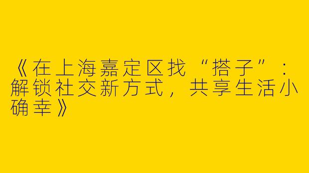 《在上海嘉定区找“搭子”：解锁社交新方式，共享生活小确幸》