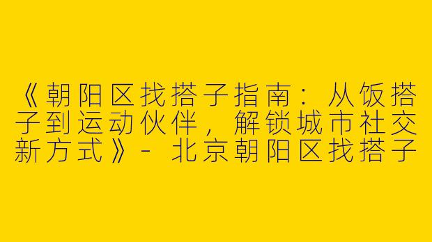 《朝阳区找搭子指南：从饭搭子到运动伙伴，解锁城市社交新方式》