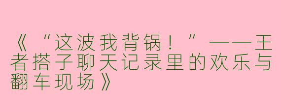 《“这波我背锅！”——王者搭子聊天记录里的欢乐与翻车现场》