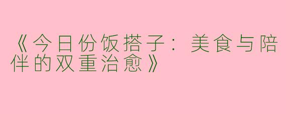 《今日份饭搭子：美食与陪伴的双重治愈》