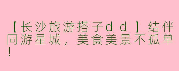 【长沙旅游搭子dd】结伴同游星城，美食美景不孤单！