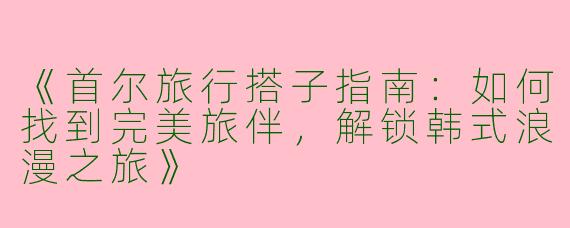 《首尔旅行搭子指南：如何找到完美旅伴，解锁韩式浪漫之旅》