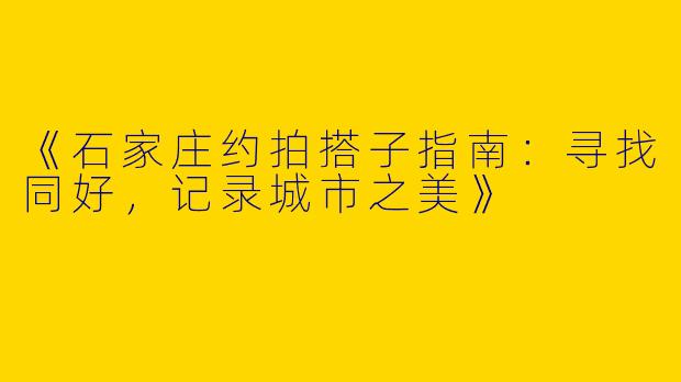 《石家庄约拍搭子指南：寻找同好，记录城市之美》