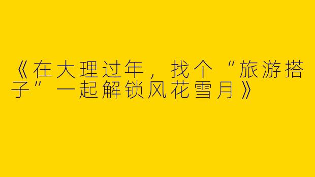 《在大理过年，找个“旅游搭子”一起解锁风花雪月》