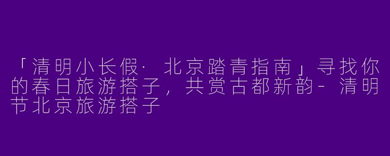 「清明小长假·北京踏青指南」寻找你的春日旅游搭子，共赏古都新韵-清明节北京旅游搭子