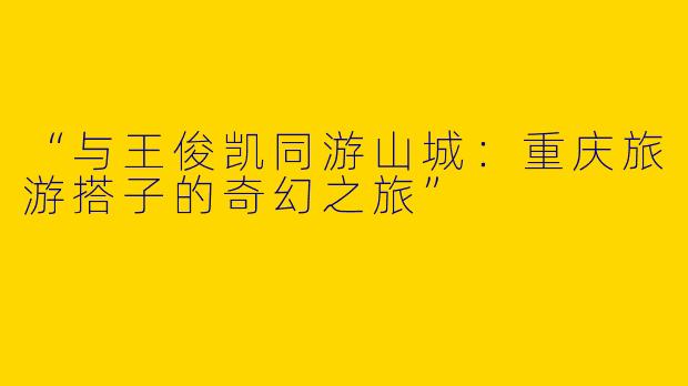 “与王俊凯同游山城：重庆旅游搭子的奇幻之旅”